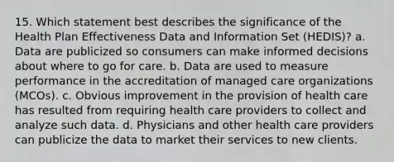 15. Which statement best describes the significance of the Health Plan Effectiveness Data and Information Set (HEDIS)? a. Data are publicized so consumers can make informed decisions about where to go for care. b. Data are used to measure performance in the accreditation of managed care organizations (MCOs). c. Obvious improvement in the provision of health care has resulted from requiring health care providers to collect and analyze such data. d. Physicians and other health care providers can publicize the data to market their services to new clients.