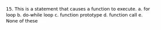 15. This is a statement that causes a function to execute. a. for loop b. do-while loop c. function prototype d. function call e. None of these