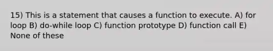 15) This is a statement that causes a function to execute. A) for loop B) do-while loop C) function prototype D) function call E) None of these