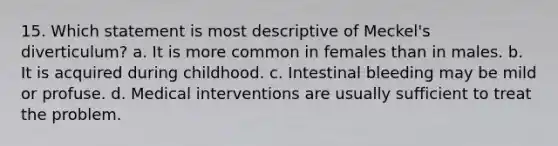 15. Which statement is most descriptive of Meckel's diverticulum? a. It is more common in females than in males. b. It is acquired during childhood. c. Intestinal bleeding may be mild or profuse. d. Medical interventions are usually sufficient to treat the problem.