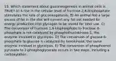 15. Which statement about gluconeogenesis in animal cells is TRUE? A) A rise in the cellular level of fructose-2,6-bisphosphate stimulates the rate of gluconeogenesis. B) An animal fed a large excess of fat in the diet will convert any fat not needed for energy production into glycogen to be stored for later use. C) The conversion of fructose 1,6-bisphosphate to fructose 6-phosphate is not catalyzed by phosphofructokinase-1, the enzyme involved in glycolysis. D) The conversion of glucose 6-phosphate to glucose is catalyzed by hexokinase, the same enzyme involved in glycolysis. E) The conversion of phosphoenol pyruvate to 2-phosphoglycerate occurs in two steps, including a carboxylation.