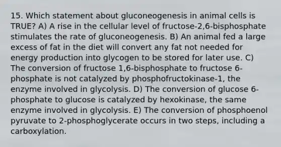 15. Which statement about gluconeogenesis in animal cells is TRUE? A) A rise in the cellular level of fructose-2,6-bisphosphate stimulates the rate of gluconeogenesis. B) An animal fed a large excess of fat in the diet will convert any fat not needed for energy production into glycogen to be stored for later use. C) The conversion of fructose 1,6-bisphosphate to fructose 6-phosphate is not catalyzed by phosphofructokinase-1, the enzyme involved in glycolysis. D) The conversion of glucose 6-phosphate to glucose is catalyzed by hexokinase, the same enzyme involved in glycolysis. E) The conversion of phosphoenol pyruvate to 2-phosphoglycerate occurs in two steps, including a carboxylation.