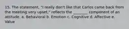 15. The statement, "I really don't like that Carlos came back from the meeting very upset," reflects the ________ component of an attitude. a. Behavioral b. Emotion c. Cognitive d. Affective e. Value