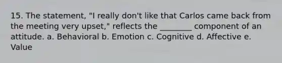 15. The statement, "I really don't like that Carlos came back from the meeting very upset," reflects the ________ component of an attitude. a. Behavioral b. Emotion c. Cognitive d. Affective e. Value