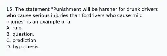 15. The statement "Punishment will be harsher for drunk drivers who cause serious injuries than fordrivers who cause mild injuries" is an example of a A. rule. B. question. C. prediction. D. hypothesis.