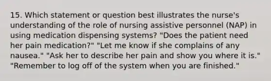 15. Which statement or question best illustrates the nurse's understanding of the role of nursing assistive personnel (NAP) in using medication dispensing systems? "Does the patient need her pain medication?" "Let me know if she complains of any nausea." "Ask her to describe her pain and show you where it is." "Remember to log off of the system when you are finished."