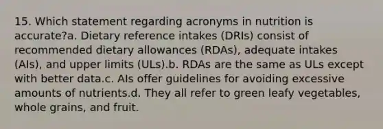 15. Which statement regarding acronyms in nutrition is accurate?a. Dietary reference intakes (DRIs) consist of recommended dietary allowances (RDAs), adequate intakes (AIs), and upper limits (ULs).b. RDAs are the same as ULs except with better data.c. AIs offer guidelines for avoiding excessive amounts of nutrients.d. They all refer to green leafy vegetables, whole grains, and fruit.