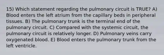 15) Which statement regarding the pulmonary circuit is TRUE? A) Blood enters the left atrium from the capillary beds in peripheral tissues. B) The pulmonary trunk is the terminal end of the pulmonary circuit. C) Compared with the systemic circuit, the pulmonary circuit is relatively longer. D) Pulmonary veins carry oxygenated blood. E) Blood enters the pulmonary trunk from the left ventricle.