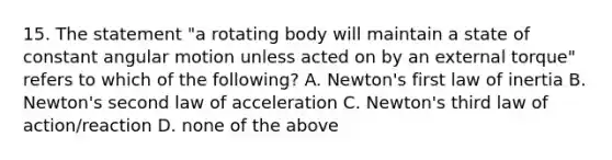 15. The statement "a rotating body will maintain a state of constant angular motion unless acted on by an external torque" refers to which of the following? A. Newton's first law of inertia B. Newton's second law of acceleration C. Newton's third law of action/reaction D. none of the above