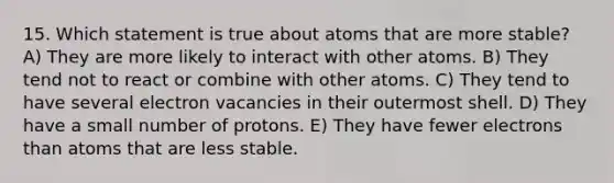 15. Which statement is true about atoms that are more stable? A) They are more likely to interact with other atoms. B) They tend not to react or combine with other atoms. C) They tend to have several electron vacancies in their outermost shell. D) They have a small number of protons. E) They have fewer electrons than atoms that are less stable.