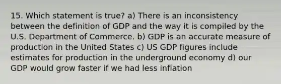 15. Which statement is true? a) There is an inconsistency between the definition of GDP and the way it is compiled by the U.S. Department of Commerce. b) GDP is an accurate measure of production in the United States c) US GDP figures include estimates for production in the underground economy d) our GDP would grow faster if we had less inflation