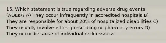 15. Which statement is true regarding adverse drug events (ADEs)? A) They occur infrequently in accredited hospitals B) They are responsible for about 20% of hospitalized disabilities C) They usually involve either prescribing or pharmacy errors D) They occur because of individual recklessness