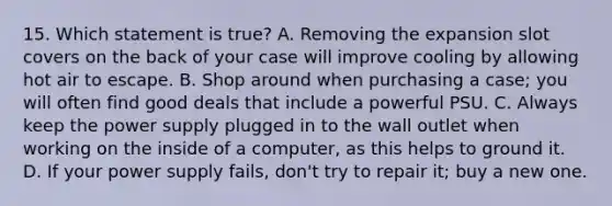 15. Which statement is true? A. Removing the expansion slot covers on the back of your case will improve cooling by allowing hot air to escape. B. Shop around when purchasing a case; you will often find good deals that include a powerful PSU. C. Always keep the power supply plugged in to the wall outlet when working on the inside of a computer, as this helps to ground it. D. If your power supply fails, don't try to repair it; buy a new one.