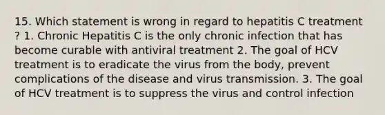 15. Which statement is wrong in regard to hepatitis C treatment ? 1. Chronic Hepatitis C is the only chronic infection that has become curable with antiviral treatment 2. The goal of HCV treatment is to eradicate the virus from the body, prevent complications of the disease and virus transmission. 3. The goal of HCV treatment is to suppress the virus and control infection