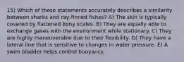 15) Which of these statements accurately describes a similarity between sharks and ray-finned fishes? A) The skin is typically covered by flattened bony scales. B) They are equally able to exchange gases with the environment while stationary. C) They are highly maneuverable due to their flexibility. D) They have a lateral line that is sensitive to changes in water pressure. E) A swim bladder helps control buoyancy.