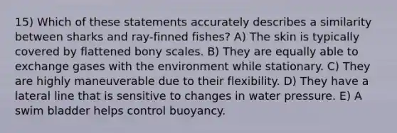 15) Which of these statements accurately describes a similarity between sharks and ray-finned fishes? A) The skin is typically covered by flattened bony scales. B) They are equally able to exchange gases with the environment while stationary. C) They are highly maneuverable due to their flexibility. D) They have a lateral line that is sensitive to changes in water pressure. E) A swim bladder helps control buoyancy.