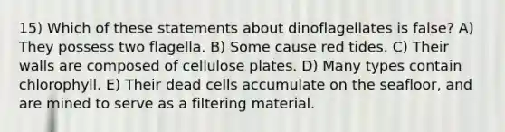 15) Which of these statements about dinoflagellates is false? A) They possess two flagella. B) Some cause red tides. C) Their walls are composed of cellulose plates. D) Many types contain chlorophyll. E) Their dead cells accumulate on the seafloor, and are mined to serve as a filtering material.