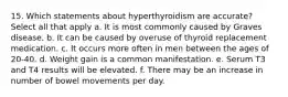 15. Which statements about hyperthyroidism are accurate? Select all that apply a. It is most commonly caused by Graves disease. b. It can be caused by overuse of thyroid replacement medication. с. It occurs more often in men between the ages of 20-40. d. Weight gain is a common manifestation. e. Serum T3 and T4 results will be elevated. f. There may be an increase in number of bowel movements per day.