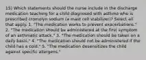 15) Which statements should the nurse include in the discharge medication teaching for a child diagnosed with asthma who is prescribed cromolyn sodium (a mast cell stabilizer)? Select all that apply. 1. "The medication works to prevent exacerbations." 2. "The medication should be administered at the first symptom of an asthmatic attack." 3. "The medication should be taken on a daily basis." 4. "The medication should not be administered if the child has a cold." 5. "The medication desensitizes the child against specific allergens."