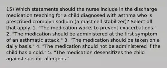 15) Which statements should the nurse include in the discharge medication teaching for a child diagnosed with asthma who is prescribed cromolyn sodium (a mast cell stabilizer)? Select all that apply. 1. "The medication works to prevent exacerbations." 2. "The medication should be administered at the first symptom of an asthmatic attack." 3. "The medication should be taken on a daily basis." 4. "The medication should not be administered if the child has a cold." 5. "The medication desensitizes the child against specific allergens."