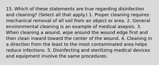 15. Which of these statements are true regarding disinfection and cleaning? (Select all that apply.) 1. Proper cleaning requires mechanical removal of all soil from an object or area. 2. General environmental cleaning is an example of medical asepsis. 3. When cleaning a wound, wipe around the wound edge first and then clean inward toward the center of the wound. 4. Cleaning in a direction from the least to the most contaminated area helps reduce infections. 5. Disinfecting and sterilizing medical devices and equipment involve the same procedures.