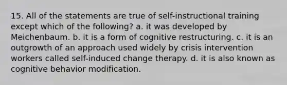 15. All of the statements are true of self-instructional training except which of the following? a. it was developed by Meichenbaum. b. it is a form of cognitive restructuring. c. it is an outgrowth of an approach used widely by crisis intervention workers called self-induced change therapy. d. it is also known as cognitive behavior modification.