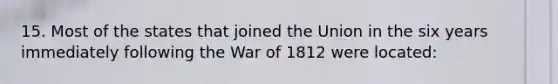 15. Most of the states that joined the Union in the six years immediately following the War of 1812 were located: