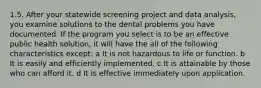 1.5. After your statewide screening project and data analysis, you examine solutions to the dental problems you have documented. If the program you select is to be an effective public health solution, it will have the all of the following characteristics except: a It is not hazardous to life or function. b It is easily and efficiently implemented. c It is attainable by those who can afford it. d It is effective immediately upon application.