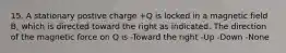 15. A stationary postive charge +Q is locked in a magnetic field B, which is directed toward the right as indicated. The direction of the magnetic force on Q is -Toward the right -Up -Down -None