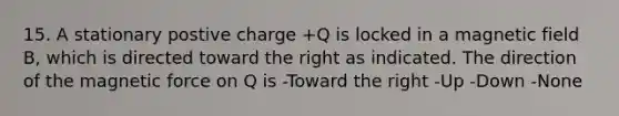 15. A stationary postive charge +Q is locked in a magnetic field B, which is directed toward the right as indicated. The direction of the magnetic force on Q is -Toward the right -Up -Down -None