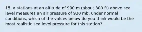 15. a stations at an altitude of 900 m (about 300 ft) above sea level measures an air pressure of 930 mb, under normal conditions, which of the values below do you think would be the most realistic sea level pressure for this station?