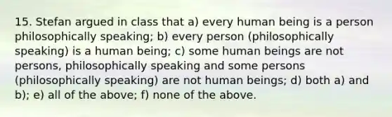 15. Stefan argued in class that a) every human being is a person philosophically speaking; b) every person (philosophically speaking) is a human being; c) some human beings are not persons, philosophically speaking and some persons (philosophically speaking) are not human beings; d) both a) and b); e) all of the above; f) none of the above.