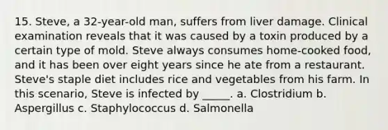 15. Steve, a 32-year-old man, suffers from liver damage. Clinical examination reveals that it was caused by a toxin produced by a certain type of mold. Steve always consumes home-cooked food, and it has been over eight years since he ate from a restaurant. Steve's staple diet includes rice and vegetables from his farm. In this scenario, Steve is infected by _____. a. Clostridium b. Aspergillus c. Staphylococcus d. Salmonella