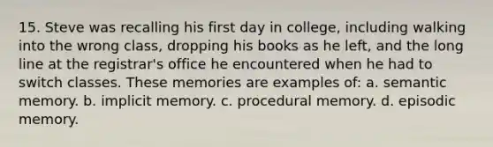 15. Steve was recalling his first day in college, including walking into the wrong class, dropping his books as he left, and the long line at the registrar's office he encountered when he had to switch classes. These memories are examples of: a. semantic memory. b. implicit memory. c. procedural memory. d. episodic memory.