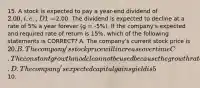 15. A stock is expected to pay a year-end dividend of 2.00, i.e., D1 =2.00. The dividend is expected to decline at a rate of 5% a year forever (g = -5%). If the company's expected and required rate of return is 15%, which of the following statements is CORRECT? A. The company's current stock price is 20. B. The company's stock price will increase over time C. The constant growth model cannot be used because the growth rate is negative. D. The company's expected capital gains yield is 5%. E. The company's current stock price is10.