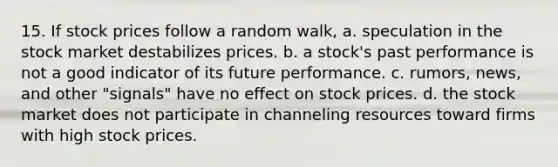 15. If stock prices follow a random walk, a. speculation in the stock market destabilizes prices. b. a stock's past performance is not a good indicator of its future performance. c. rumors, news, and other "signals" have no effect on stock prices. d. the stock market does not participate in channeling resources toward firms with high stock prices.