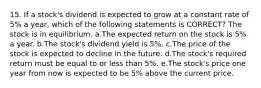 15. If a stock's dividend is expected to grow at a constant rate of 5% a year, which of the following statements is CORRECT? The stock is in equilibrium. a.The expected return on the stock is 5% a year. b.The stock's dividend yield is 5%. c.The price of the stock is expected to decline in the future. d.The stock's required return must be equal to or less than 5%. e.The stock's price one year from now is expected to be 5% above the current price.