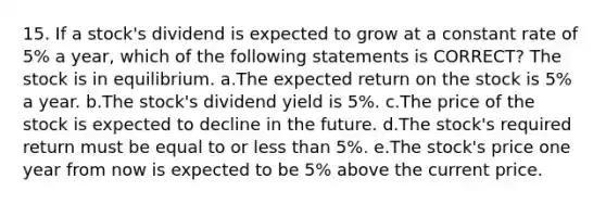 15. If a stock's dividend is expected to grow at a constant rate of 5% a year, which of the following statements is CORRECT? The stock is in equilibrium. a.The expected return on the stock is 5% a year. b.The stock's dividend yield is 5%. c.The price of the stock is expected to decline in the future. d.The stock's required return must be equal to or less than 5%. e.The stock's price one year from now is expected to be 5% above the current price.