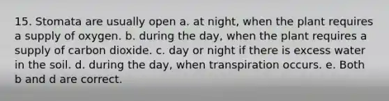 15. Stomata are usually open a. at night, when the plant requires a supply of oxygen. b. during the day, when the plant requires a supply of carbon dioxide. c. day or night if there is excess water in the soil. d. during the day, when transpiration occurs. e. Both b and d are correct.