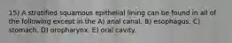 15) A stratified squamous epithelial lining can be found in all of the following except in the A) anal canal. B) esophagus. C) stomach. D) oropharynx. E) oral cavity.