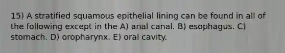 15) A stratified squamous epithelial lining can be found in all of the following except in the A) anal canal. B) esophagus. C) stomach. D) oropharynx. E) oral cavity.