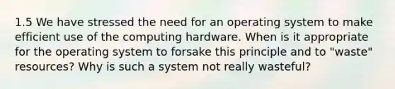 1.5 We have stressed the need for an operating system to make efficient use of the computing hardware. When is it appropriate for the operating system to forsake this principle and to "waste" resources? Why is such a system not really wasteful?