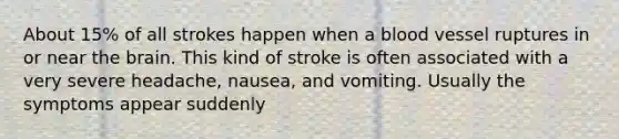 About 15% of all strokes happen when a blood vessel ruptures in or near the brain. This kind of stroke is often associated with a very severe headache, nausea, and vomiting. Usually the symptoms appear suddenly