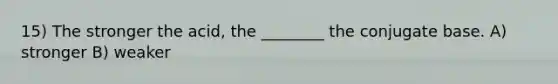 15) The stronger the acid, the ________ the conjugate base. A) stronger B) weaker