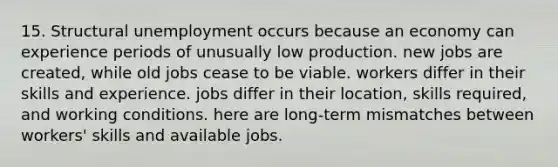 15. Structural unemployment occurs because an economy can experience periods of unusually low production. new jobs are created, while old jobs cease to be viable. workers differ in their skills and experience. jobs differ in their location, skills required, and working conditions. here are long-term mismatches between workers' skills and available jobs.