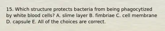 15. Which structure protects bacteria from being phagocytized by white blood cells? A. slime layer B. fimbriae C. cell membrane D. capsule E. All of the choices are correct.