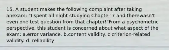 15. A student makes the following complaint after taking anexam: "I spent all night studying Chapter 7 and therewasn't even one test question from that chapter!"From a psychometric perspective, this student is concerned about what aspect of the exam: a.error variance. b.content validity. c criterion-related validity. d. reliability