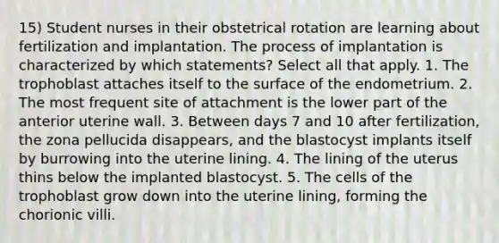 15) Student nurses in their obstetrical rotation are learning about fertilization and implantation. The process of implantation is characterized by which statements? Select all that apply. 1. The trophoblast attaches itself to the surface of the endometrium. 2. The most frequent site of attachment is the lower part of the anterior uterine wall. 3. Between days 7 and 10 after fertilization, the zona pellucida disappears, and the blastocyst implants itself by burrowing into the uterine lining. 4. The lining of the uterus thins below the implanted blastocyst. 5. The cells of the trophoblast grow down into the uterine lining, forming the chorionic villi.