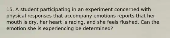 15. A student participating in an experiment concerned with physical responses that accompany emotions reports that her mouth is dry, her heart is racing, and she feels flushed. Can the emotion she is experiencing be determined?