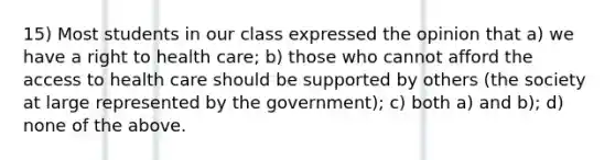 15) Most students in our class expressed the opinion that a) we have a right to health care; b) those who cannot afford the access to health care should be supported by others (the society at large represented by the government); c) both a) and b); d) none of the above.